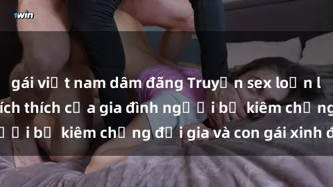 gái việt nam dâm đãng Truyện sex loạn luân: Bí mật đầy kích thích của gia đình người bố kiêm chồng đại gia và con gái xinh đẹp
