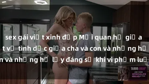 sex gái việt xinh đẹp Mối quan hệ giữa cha và con: Sự thật về tình dục giữa cha và con và những hệ lụy đáng sợ khi vi phạm luật pháp.