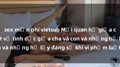 sex miễn phí vietsub Mối quan hệ giữa cha và con: Sự thật về tình dục giữa cha và con và những hệ lụy đáng sợ khi vi phạm luật pháp.