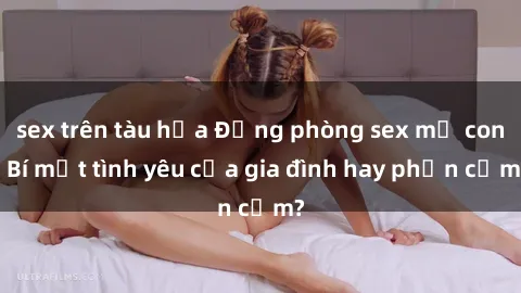 sex trên tàu hỏa Động phòng sex mẹ con: Bí mật tình yêu của gia đình hay phản cảm?