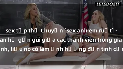 sex tập thể Chuyện `sex anh em ruột` - Đề cập đến quan hệ gần gũi giữa các thành viên trong gia đình, liệu nó có làm ảnh hưởng đến tình cảm gia đình hay không?