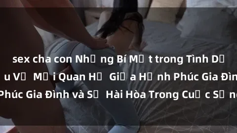 sex cha con Những Bí Mật trong Tình Dục Gia Đình: Tìm Hiểu Về Mối Quan Hệ Giữa Hạnh Phúc Gia Đình và Sự Hài Hòa Trong Cuộc Sống Tình Dục