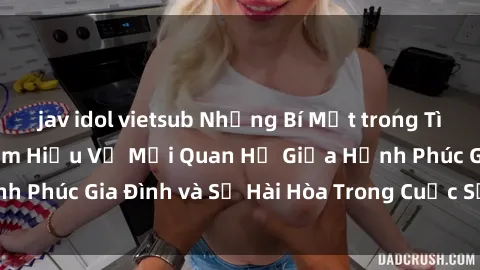 jav idol vietsub Những Bí Mật trong Tình Dục Gia Đình: Tìm Hiểu Về Mối Quan Hệ Giữa Hạnh Phúc Gia Đình và Sự Hài Hòa Trong Cuộc Sống Tình Dục