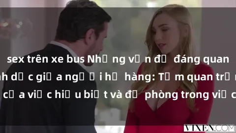 sex trên xe bus Những vấn đề đáng quan tâm về quan hệ tình dục giữa người họ hàng: Tầm quan trọng của việc hiểu biết và đề phòng trong việc tiếp xúc trong gia đình.
