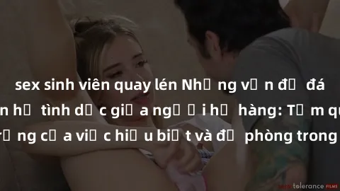 sex sinh viên quay lén Những vấn đề đáng quan tâm về quan hệ tình dục giữa người họ hàng: Tầm quan trọng của việc hiểu biết và đề phòng trong việc tiếp xúc trong gia đình.