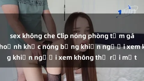 sex không che Clip nóng phòng tắm gây sốt: Cận cảnh khoảnh khắc nóng bỏng khiến người xem không thể rời mắt