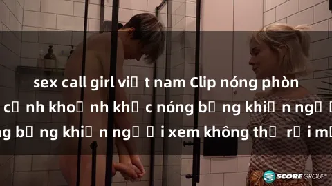sex call girl việt nam Clip nóng phòng tắm gây sốt: Cận cảnh khoảnh khắc nóng bỏng khiến người xem không thể rời mắt