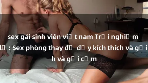 sex gái sinh viên việt nam Trải nghiệm mới lạ: Sex phòng thay đồ đầy kích thích và gợi cảm
