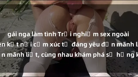 gái nga làm tình Trải nghiệm sex ngoài trời: Khi thiên nhiên kết nối cảm xúc từ đáng yêu đến mãnh liệt, cùng nhau khám phá sự hứng khởi và thú vị.