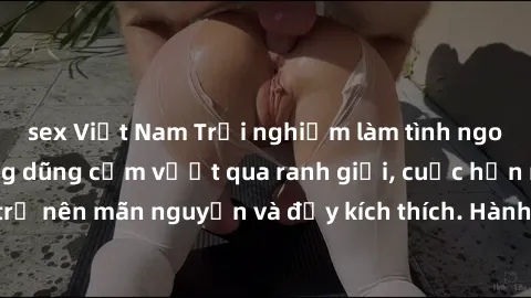 sex Việt Nam Trải nghiệm làm tình ngoài đường: Khi lòng dũng cảm vượt qua ranh giới, cuộc hẹn nơi công cộng trở nên mãn nguyện và đầy kích thích. Hành vi nguy hiểm, nhưng cũng tạo nên cảm giác mới mẻ 