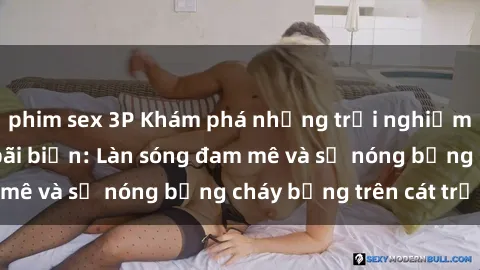 phim sex 3P Khám phá những trải nghiệm độc đáo tại sex bãi biển: Làn sóng đam mê và sự nóng bỏng cháy bỏng trên cát trắng