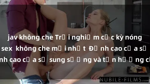 jav không che Trải nghiệm cực kỳ nóng bỏng trong phim sex  không che mới nhất  Đỉnh cao của sự sung sướng và tận hưởng chân thật