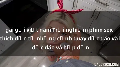 gái gọi việt nam Trải nghiệm phim sex : Sự kích thích đến từ những cảnh quay độc đáo và hấp dẫn