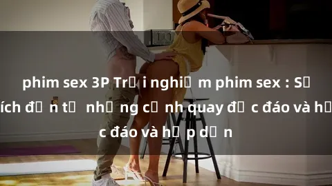 phim sex 3P Trải nghiệm phim sex : Sự kích thích đến từ những cảnh quay độc đáo và hấp dẫn
