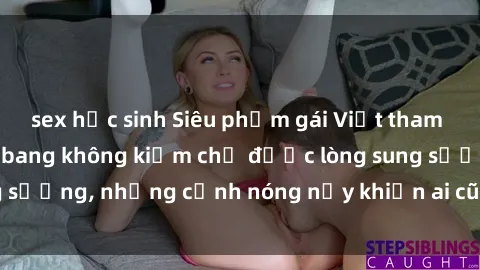 sex học sinh Siêu phẩm gái Việt tham gia trong buổi gangbang không kiềm chế được lòng sung sướng, những cảnh nóng nảy khiến ai cũng phải mãn nhãn