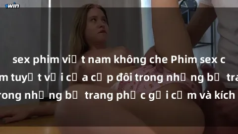 sex phim việt nam không che Phim sex cosplay: Trải nghiệm tuyệt vời của cặp đôi trong những bộ trang phục gợi cảm và kích thích