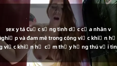 sex y tá Cuộc sống tình dục của nhân viên văn phòng: Sự nghiệp và đam mê trong công việc khiến họ cảm thấy hứng thú với tình dục?