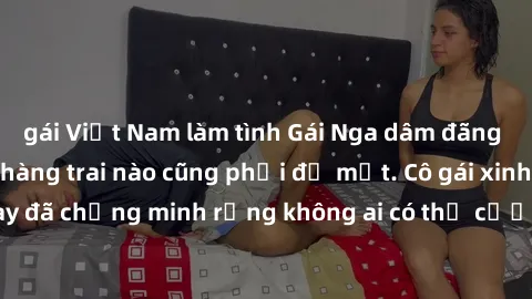 gái Việt Nam làm tình Gái Nga dâm đãng khiến tim bất cứ chàng trai nào cũng phải đỏ mặt. Cô gái xinh đẹp này đã chứng minh rằng không ai có thể cưỡng lại khi cô làm tình đắm say.