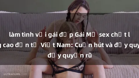 làm tình với gái đẹp Gái Mỹ sex chất lượng cao đến từ Việt Nam: Cuốn hút và đầy quyến rũ