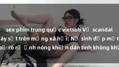sex phim trung quốc vietsub Vụ scandal gái xinh lộ hàng gây sốt trên mạng xã hội: Nữ sinh đẹp mắt bị rò rỉ ảnh nóng khiến dân tình không khỏi bất ngờ và phẫn nộ!