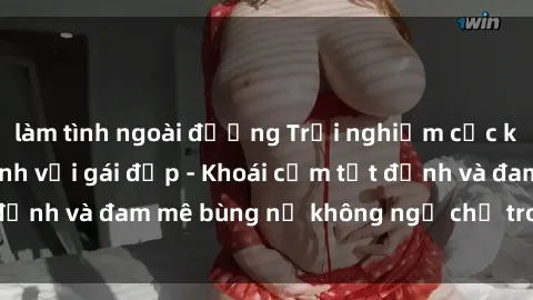 làm tình ngoài đường Trải nghiệm cực kỳ thú vị khi làm tình với gái đẹp - Khoái cảm tột đỉnh và đam mê bùng nổ không ngờ chỉ trong một đêm!