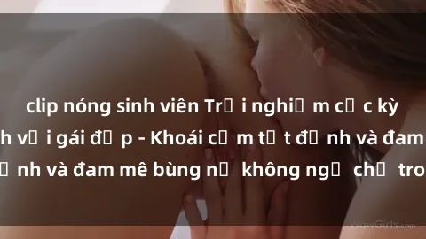 clip nóng sinh viên Trải nghiệm cực kỳ thú vị khi làm tình với gái đẹp - Khoái cảm tột đỉnh và đam mê bùng nổ không ngờ chỉ trong một đêm!