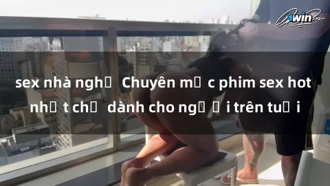 sex nhà nghỉ Chuyên mục phim sex hot nhất chỉ dành cho người trên tuổi