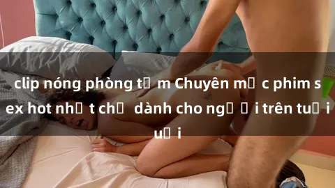 clip nóng phòng tắm Chuyên mục phim sex hot nhất chỉ dành cho người trên tuổi