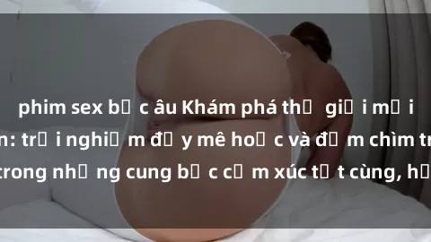 phim sex bắc âu Khám phá thế giới mới với sex người lớn: trải nghiệm đầy mê hoặc và đắm chìm trong những cung bậc cảm xúc tột cùng, hứng khởi và cuốn hút.
