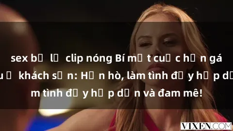 sex bị lộ clip nóng Bí mật cuộc hẹn gái Việt lần đầu ở khách sạn: Hẹn hò, làm tình đầy hấp dẫn và đam mê!
