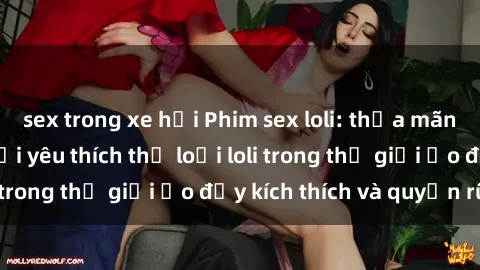 sex trong xe hơi Phim sex loli: thỏa mãn đam mê của người yêu thích thể loại loli trong thế giới ảo đầy kích thích và quyến rũ.