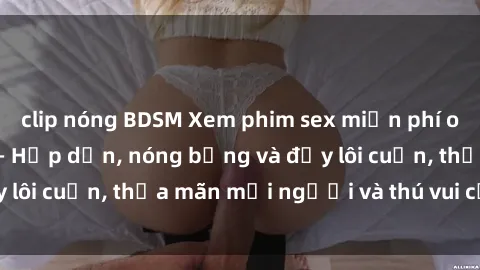 clip nóng BDSM Xem phim sex miễn phí online ngay tại đây – Hấp dẫn, nóng bỏng và đầy lôi cuốn, thỏa mãn mọi người và thú vui của bạn!
