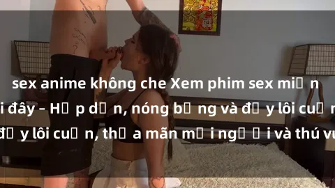 sex anime không che Xem phim sex miễn phí online ngay tại đây – Hấp dẫn, nóng bỏng và đầy lôi cuốn, thỏa mãn mọi người và thú vui của bạn!