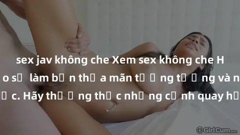 sex jav không che Xem sex không che HD miễn phí đảm bảo sẽ làm bạn thỏa mãn tưởng tượng và nhu cầu tình dục. Hãy thưởng thức những cảnh quay hấp dẫn và mãnh liệt ngay bây giờ!