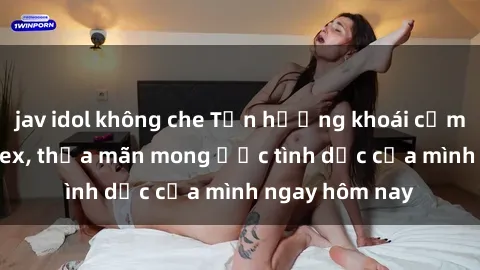 jav idol không che Tận hưởng khoái cảm với gái xinh sex, thỏa mãn mong ước tình dục của mình ngay hôm nay