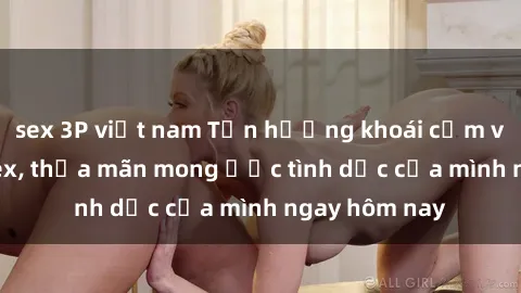 sex 3P việt nam Tận hưởng khoái cảm với gái xinh sex, thỏa mãn mong ước tình dục của mình ngay hôm nay