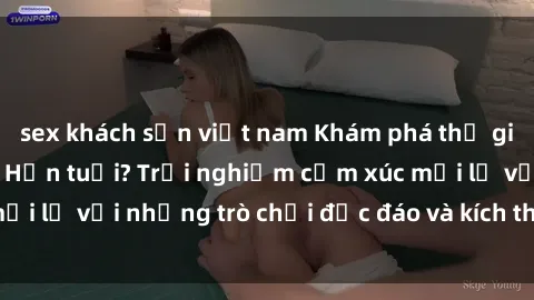 sex khách sạn việt nam Khám phá thế giới sex trực tuyến: Hơn tuổi? Trải nghiệm cảm xúc mới lạ với những trò chơi độc đáo và kích thích người lớn
