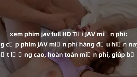 xem phim jav full HD Tải JAV miễn phí: Các trang web cung cấp phim JAV miễn phí hàng đầu hiện nay. Các tác phẩm chất lượng cao, hoàn toàn miễn phí, giúp bạn thỏa mãn niềm đam mê mà không tốn kém.