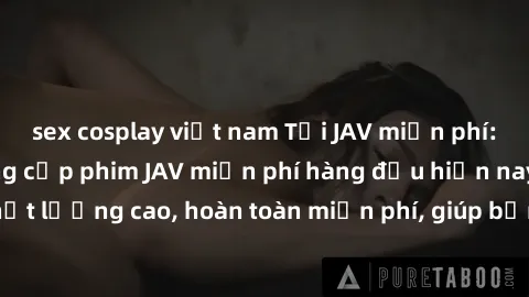 sex cosplay việt nam Tải JAV miễn phí: Các trang web cung cấp phim JAV miễn phí hàng đầu hiện nay. Các tác phẩm chất lượng cao, hoàn toàn miễn phí, giúp bạn thỏa mãn niềm đam mê mà không tốn kém.