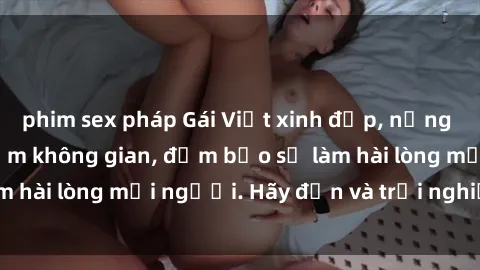 phim sex pháp Gái Việt xinh đẹp, nồng nàn làm tình say đắm không gian, đảm bảo sẽ làm hài lòng mọi người. Hãy đến và trải nghiệm ngay!