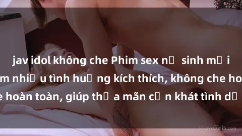 jav idol không che Phim sex nữ sinh mới nhất: Trải nghiệm nhiều tình huống kích thích, không che hoàn toàn, giúp thỏa mãn cơn khát tình dục của các bạn trẻ