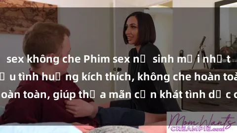 sex không che Phim sex nữ sinh mới nhất: Trải nghiệm nhiều tình huống kích thích, không che hoàn toàn, giúp thỏa mãn cơn khát tình dục của các bạn trẻ
