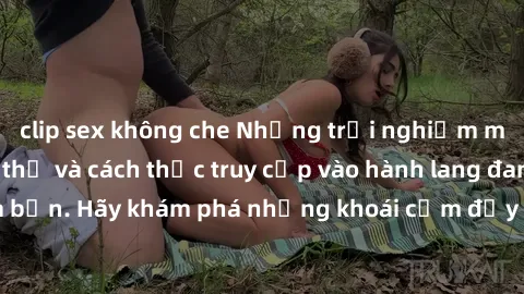 clip sex không che Những trải nghiệm mới lạ với sex tập thể và cách thức truy cập vào hành lang đam mê của bạn. Hãy khám phá những khoái cảm đầy kích thích với tập thể hấp dẫn!