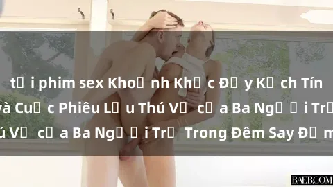 tải phim sex Khoảnh Khắc Đầy Kịch Tính: Sex  Việt Nam và Cuộc Phiêu Lưu Thú Vị của Ba Người Trẻ Trong Đêm Say Đắm