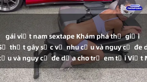 gái việt nam sextape Khám phá thế giới sex loli Việt Nam: Sự thật gây sốc về nhu cầu và nguy cơ đe dọa cho trẻ em tại Việt Nam