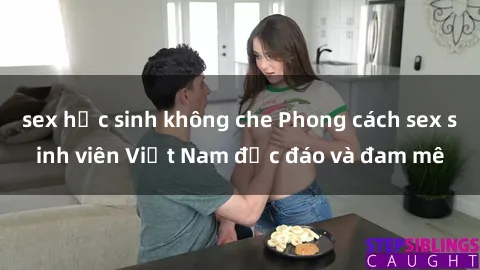 sex học sinh không che Phong cách sex sinh viên Việt Nam độc đáo và đam mê