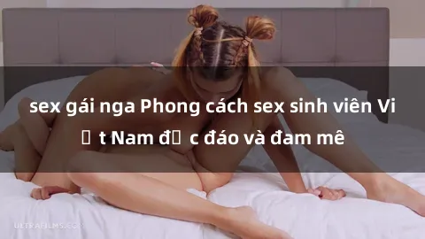 sex gái nga Phong cách sex sinh viên Việt Nam độc đáo và đam mê